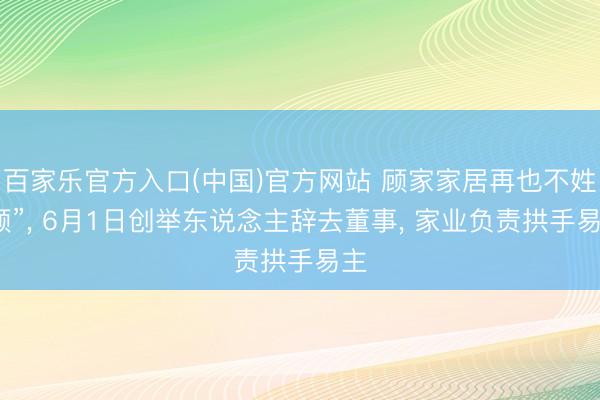 百家乐官方入口(中国)官方网站 顾家家居再也不姓“顾”， 6月1日创举东说念主辞去董事， 家业负责拱手易主