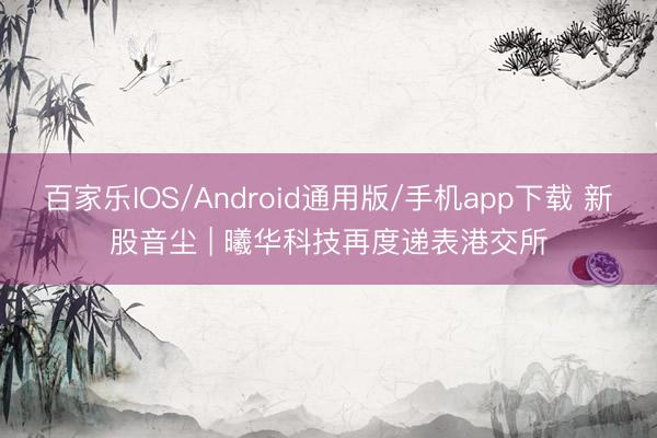 百家乐IOS/Android通用版/手机app下载 新股音尘 | 曦华科技再度递表港交所