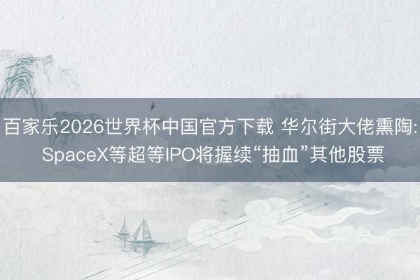 百家乐2026世界杯中国官方下载 华尔街大佬熏陶: SpaceX等超等IPO将握续“抽血”其他股票