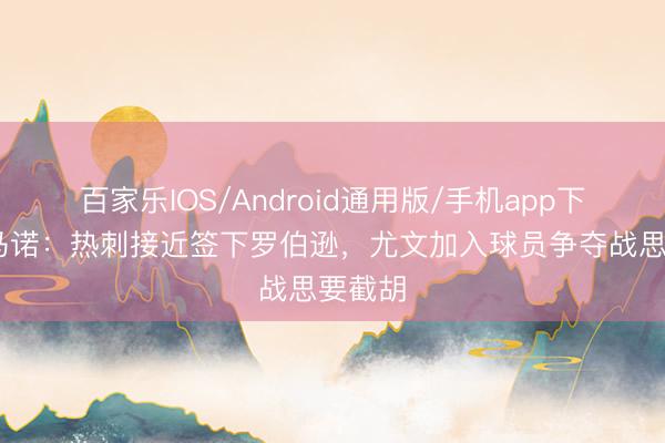 百家乐IOS/Android通用版/手机app下载 罗马诺:热刺接近签下罗伯逊,尤文加入球员争夺战思要截胡