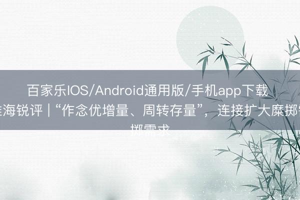 百家乐IOS/Android通用版/手机app下载 不雅海锐评 | “作念优增量、周转存量”，连接扩大糜掷需求