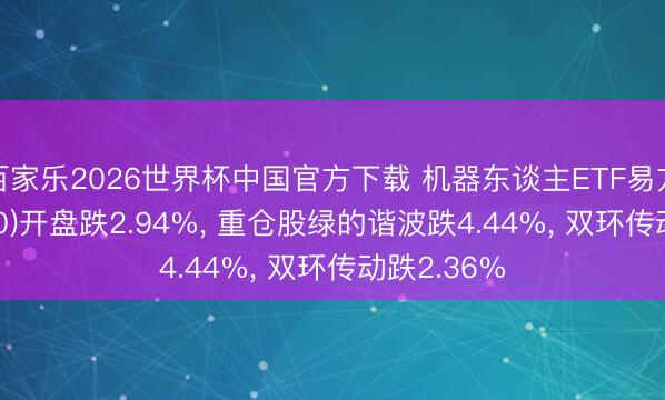 百家乐2026世界杯中国官方下载 机器东谈主ETF易方达(159530)开盘跌2.94%， 重仓股绿的谐波跌4.44%， 双环传动跌2.36%
