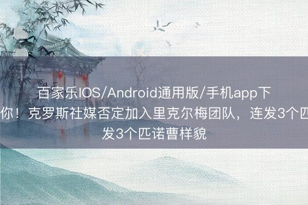百家乐IOS/Android通用版/手机app下载 不愧是你！克罗斯社媒否定加入里克尔梅团队，连发3个匹诺曹样貌