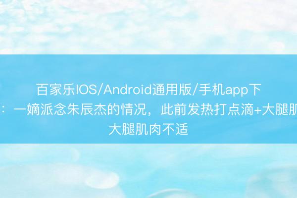 百家乐IOS/Android通用版/手机app下载 记者:一嫡派念朱辰杰的情况,此前发热打点滴+大腿肌肉不适