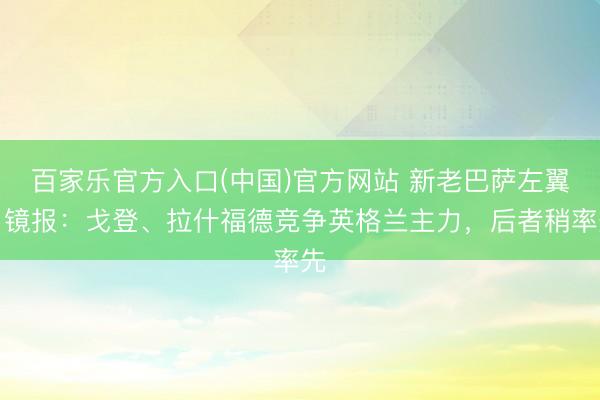 百家乐官方入口(中国)官方网站 新老巴萨左翼！镜报：戈登、拉什福德竞争英格兰主力，后者稍率先