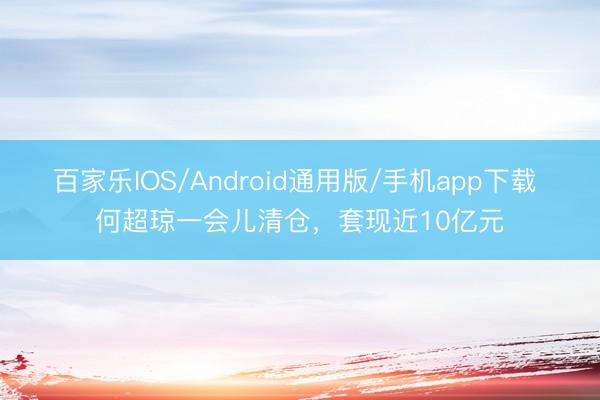 百家乐IOS/Android通用版/手机app下载 何超琼一会儿清仓,套现近10亿元