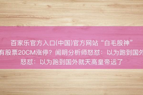 百家乐官方入口(中国)官方网站 “白毛股神”吹票,提一嘴就有股票20CM涨停?闻明分析师怒怼:以为跑到国外就天高皇帝远了