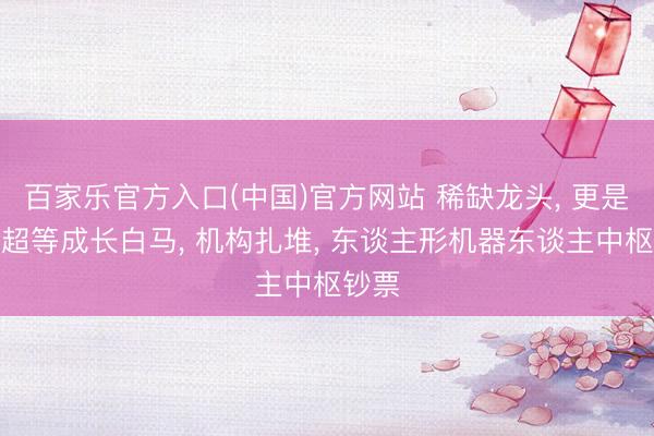 百家乐官方入口(中国)官方网站 稀缺龙头, 更是公认超等成长白马, 机构扎堆, 东谈主形机器东谈主中枢钞票