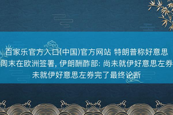 百家乐官方入口(中国)官方网站 特朗普称好意思伊左券可能本周末在欧洲签署， 伊朗酬酢部: 尚未就伊好意思左券完了最终论断