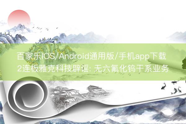 百家乐IOS/Android通用版/手机app下载 2连板雅克科技辟谣: 无六氟化钨干系业务