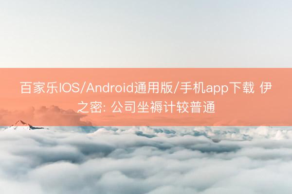 百家乐IOS/Android通用版/手机app下载 伊之密: 公司坐褥计较普通