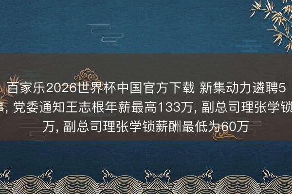 百家乐2026世界杯中国官方下载 新集动力遴聘57岁周银平为董事， 党委通知王志根年薪最高133万， 副总司理张学锁薪酬最低为60万