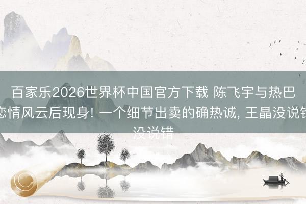 百家乐2026世界杯中国官方下载 陈飞宇与热巴恋情风云后现身! 一个细节出卖的确热诚， 王晶没说错