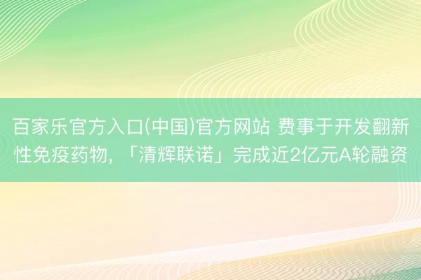 百家乐官方入口(中国)官方网站 费事于开发翻新性免疫药物， 「清辉联诺」完成近2亿元A轮融资