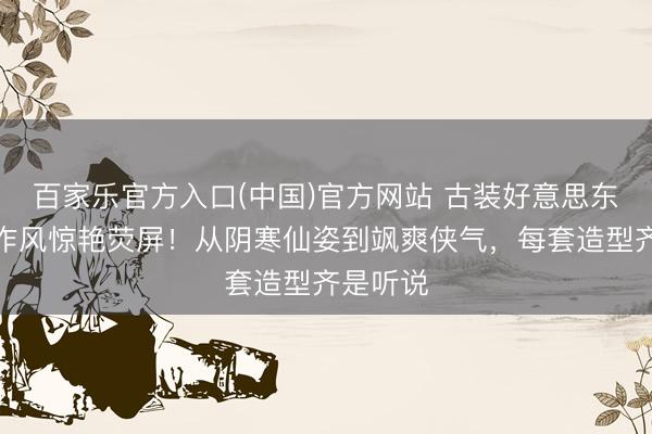 百家乐官方入口(中国)官方网站 古装好意思东谈主多作风惊艳荧屏！从阴寒仙姿到飒爽侠气，每套造型齐是听说