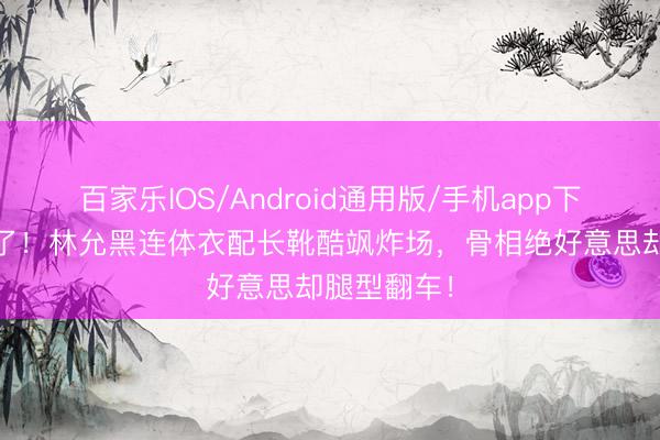 百家乐IOS/Android通用版/手机app下载 豁出去了！林允黑连体衣配长靴酷飒炸场，骨相绝好意思却腿型翻车！