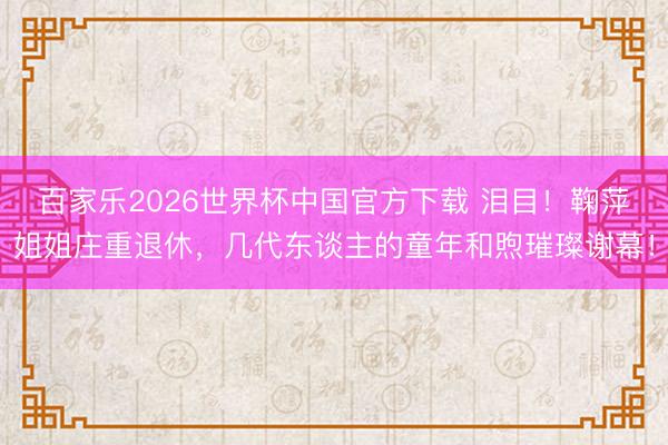 百家乐2026世界杯中国官方下载 泪目！鞠萍姐姐庄重退休，几代东谈主的童年和煦璀璨谢幕！