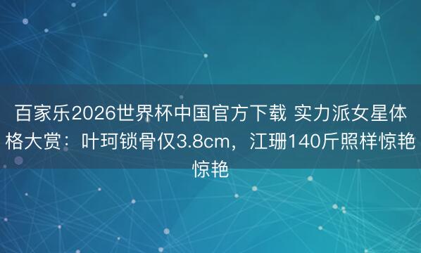 百家乐2026世界杯中国官方下载 实力派女星体格大赏：叶珂锁骨仅3.8cm，江珊140斤照样惊艳