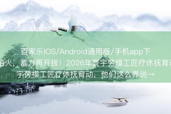 百家乐IOS/Android通用版/手机app下载 初心再淬真金不怕火，蓄力再开拔！2026年寰宇劳模工匠疗休抚育动，他们这么界说→