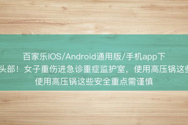 百家乐IOS/Android通用版/手机app下载 锅盖飞出击中头部！女子重伤进急诊重症监护室，使用高压锅这些安全重点需谨慎