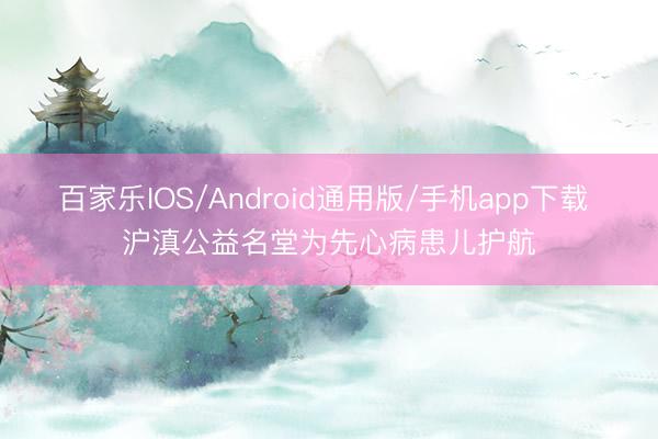 百家乐IOS/Android通用版/手机app下载 沪滇公益名堂为先心病患儿护航