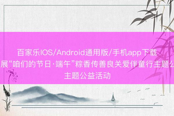 百家乐IOS/Android通用版/手机app下载 郴州开展“咱们的节日·端午”粽香传善良关爱伴童行主题公益活动