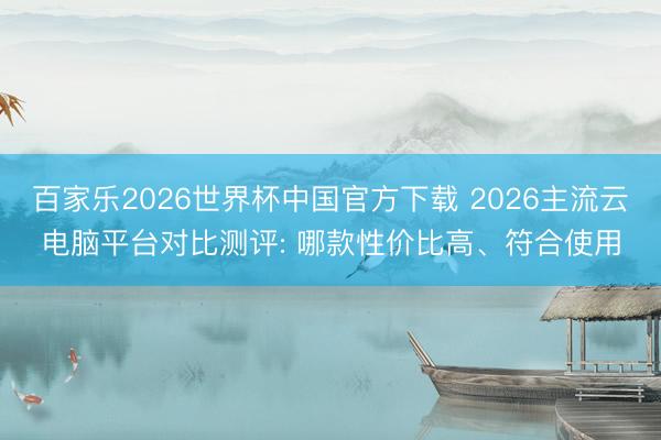 百家乐2026世界杯中国官方下载 2026主流云电脑平台对比测评: 哪款性价比高、符合使用