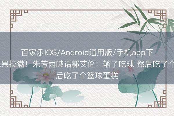 百家乐IOS/Android通用版/手机app下载 节目恶果拉满！朱芳雨喊话郭艾伦：输了吃球 然后吃了个篮球蛋糕