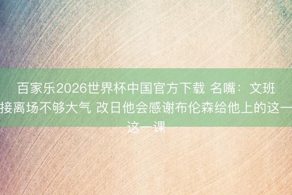 百家乐2026世界杯中国官方下载 名嘴：文班直接离场不够大气 改日他会感谢布伦森给他上的这一课
