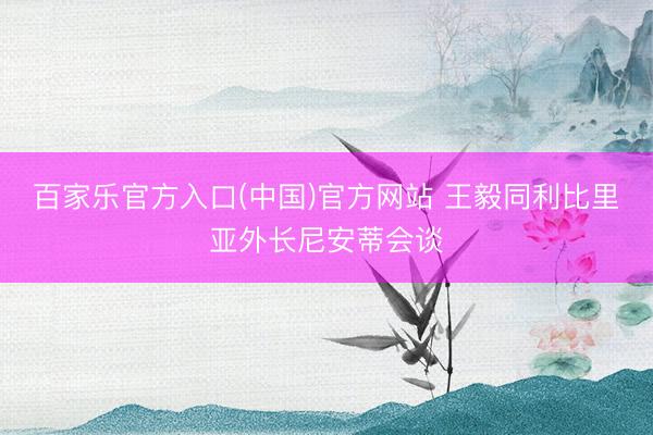 百家乐官方入口(中国)官方网站 王毅同利比里亚外长尼安蒂会谈