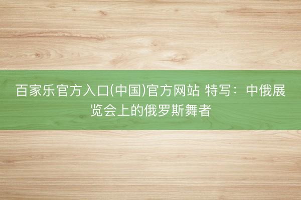 百家乐官方入口(中国)官方网站 特写：中俄展览会上的俄罗斯舞者