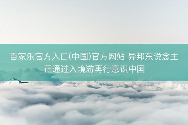 百家乐官方入口(中国)官方网站 异邦东说念主正通过入境游再行意识中国