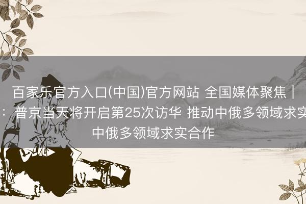 百家乐官方入口(中国)官方网站 全国媒体聚焦 | 外媒：普京当天将开启第25次访华 推动中俄多领域求实合作