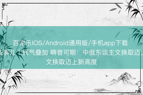 百家乐IOS/Android通用版/手机app下载 中国那些事儿丨民气叠加 畴昔可期：中俄东谈主文换取迈上新高度