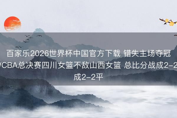 百家乐2026世界杯中国官方下载 错失主场夺冠 WCBA总决赛四川女篮不敌山西女篮 总比分战成2-2平