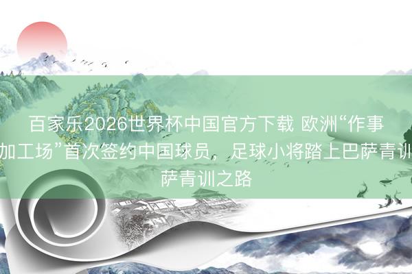 百家乐2026世界杯中国官方下载 欧洲“作事球员加工场”首次签约中国球员，足球小将踏上巴萨青训之路