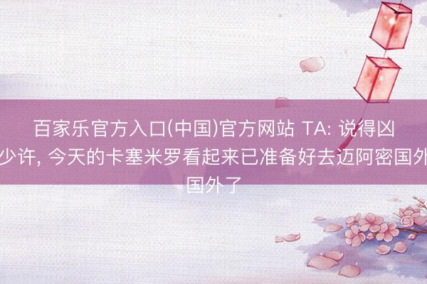 百家乐官方入口(中国)官方网站 TA: 说得凶狠少许， 今天的卡塞米罗看起来已准备好去迈阿密国外了