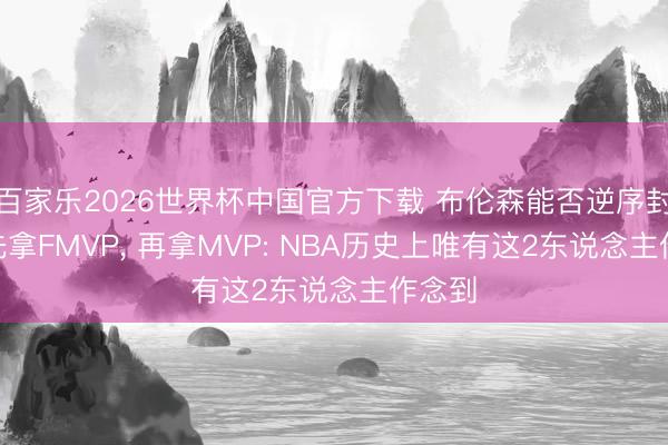 百家乐2026世界杯中国官方下载 布伦森能否逆序封神? 先拿FMVP， 再拿MVP: NBA历史上唯有这2东说念主作念到