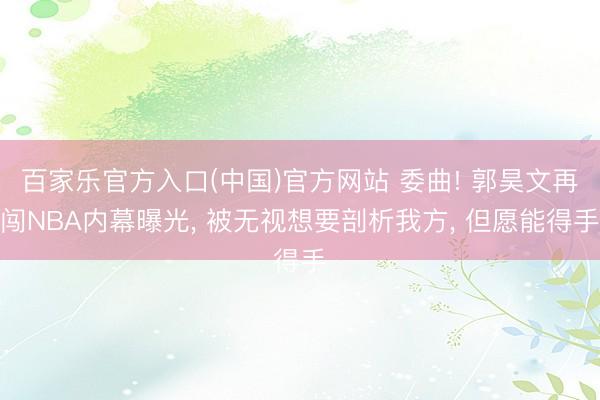 百家乐官方入口(中国)官方网站 委曲! 郭昊文再闯NBA内幕曝光， 被无视想要剖析我方， 但愿能得手