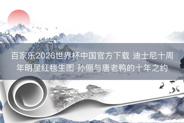 百家乐2026世界杯中国官方下载 迪士尼十周年明星红毯生图 孙俪与唐老鸭的十年之约
