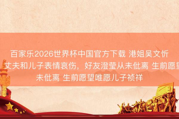 百家乐2026世界杯中国官方下载 港姐吴文忻记忆念会举办，丈夫和儿子表情哀伤，好友澄莹从未仳离 生前愿望唯愿儿子祯祥