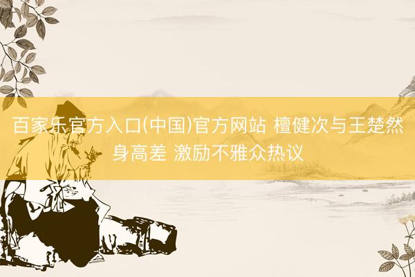 百家乐官方入口(中国)官方网站 檀健次与王楚然身高差 激励不雅众热议