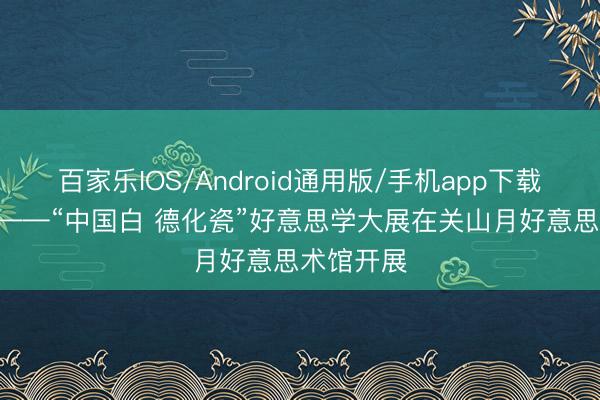 百家乐IOS/Android通用版/手机app下载 非•常白——“中国白 德化瓷”好意思学大展在关山月好意思术馆开展