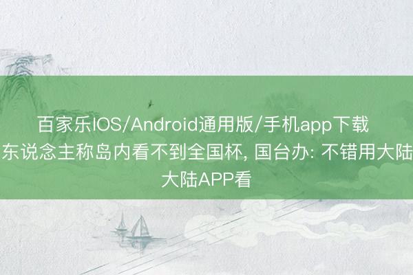 百家乐IOS/Android通用版/手机app下载 台湾艺东说念主称岛内看不到全国杯， 国台办: 不错用大陆APP看