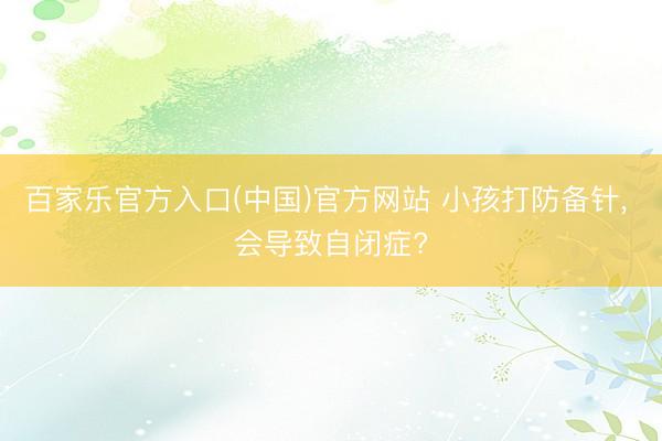 百家乐官方入口(中国)官方网站 小孩打防备针， 会导致自闭症?