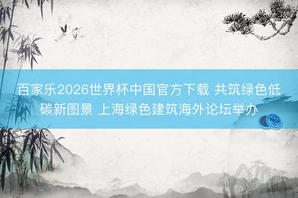 百家乐2026世界杯中国官方下载 共筑绿色低碳新图景 上海绿色建筑海外论坛举办
