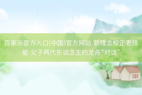 百家乐官方入口(中国)官方网站 新理念校正老技能 父子两代东说念主的龙舟“对话”